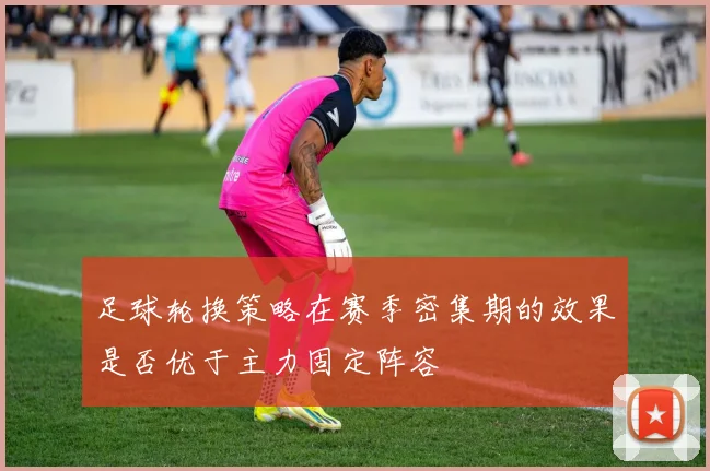 足球轮换策略在赛季密集期的效果是否优于主力固定阵容